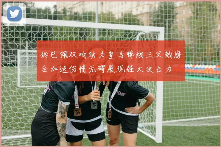 姆巴佩双响助力皇马锋线三叉戟磨合加速伤情无碍展现强大攻击力