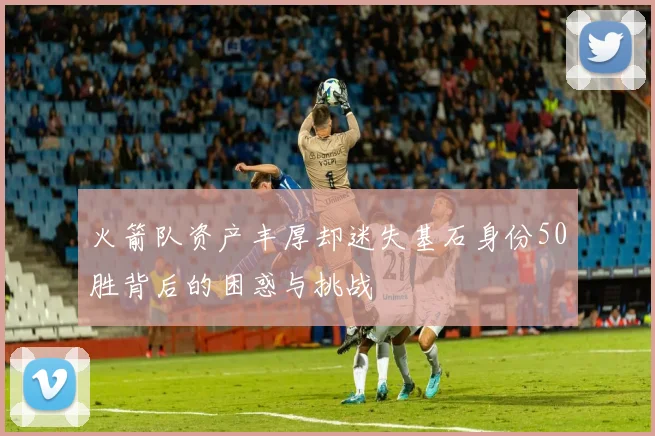 火箭队资产丰厚却迷失基石身份50胜背后的困惑与挑战