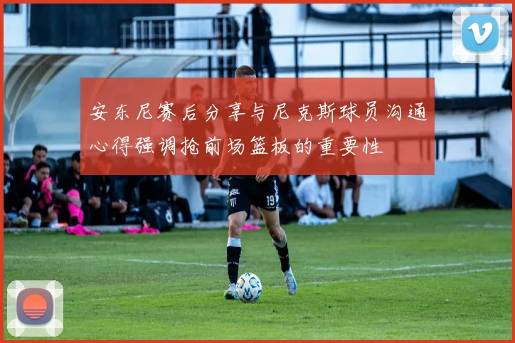 安东尼赛后分享与尼克斯球员沟通心得强调抢前场篮板的重要性