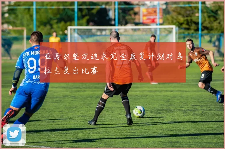 亚马尔坚定追求完全康复计划对乌拉圭复出比赛