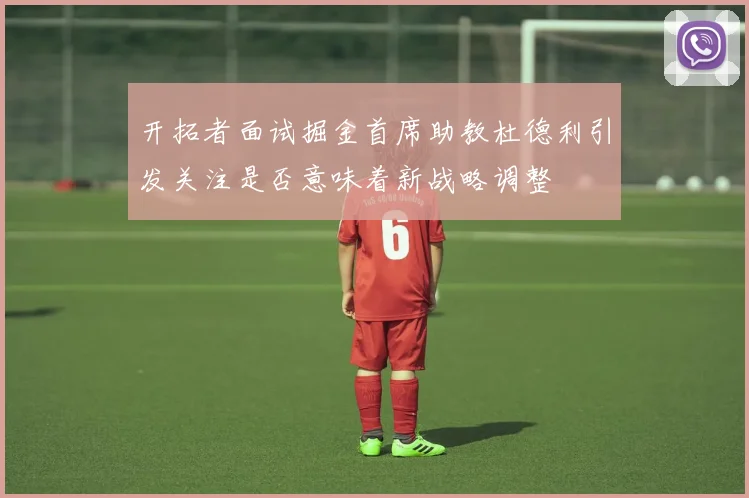 开拓者面试掘金首席助教杜德利引发关注是否意味着新战略调整