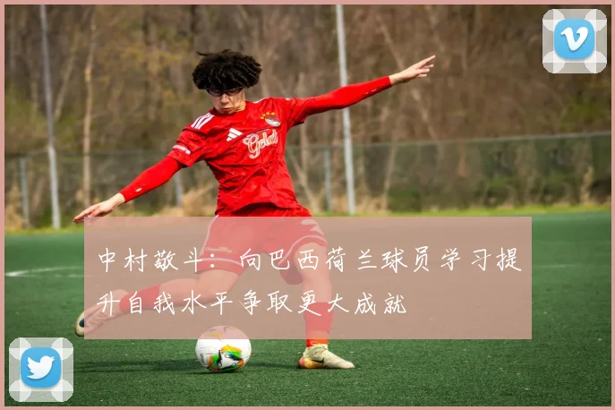 中村敬斗：向巴西荷兰球员学习提升自我水平争取更大成就