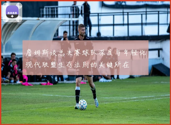 詹姆斯谈总决赛球队深度与年轻化现代联盟生存法则的关键所在