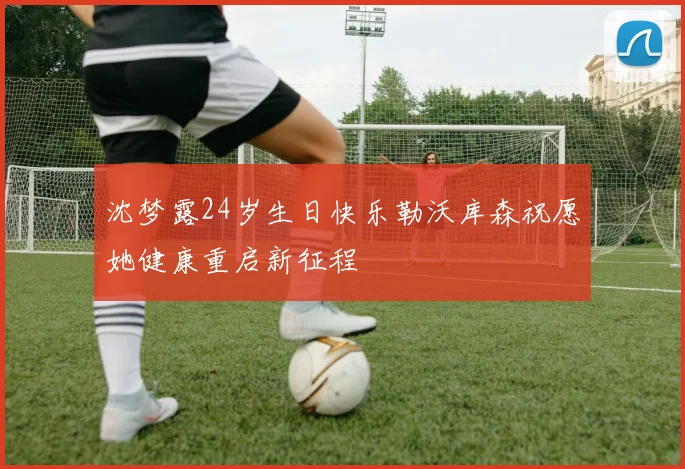 沈梦露24岁生日快乐勒沃库森祝愿她健康重启新征程