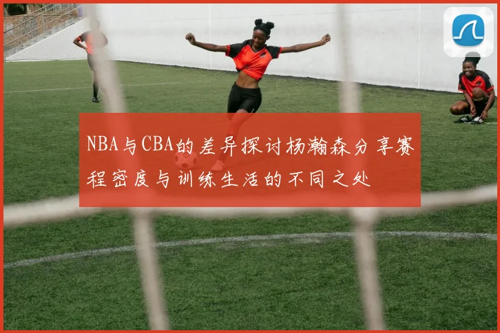 NBA与CBA的差异探讨杨瀚森分享赛程密度与训练生活的不同之处