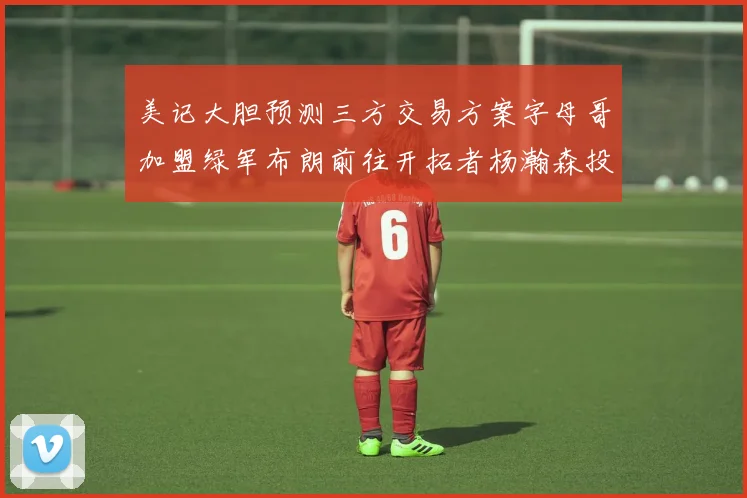 美记大胆预测三方交易方案字母哥加盟绿军布朗前往开拓者杨瀚森投奔雄鹿