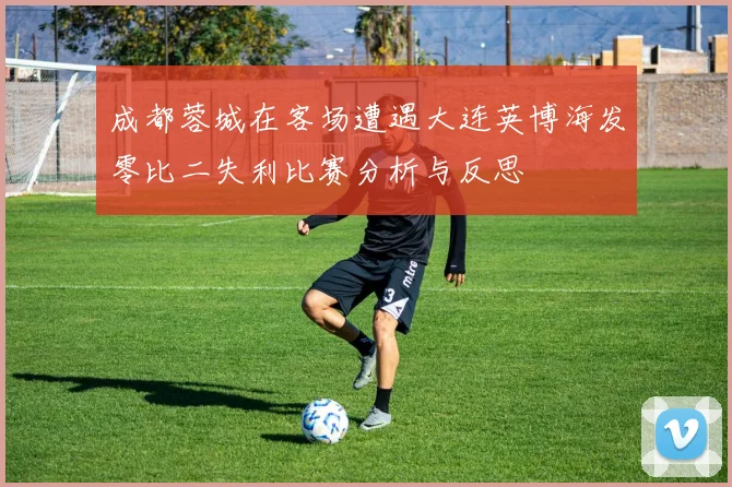 成都蓉城在客场遭遇大连英博海发零比二失利比赛分析与反思