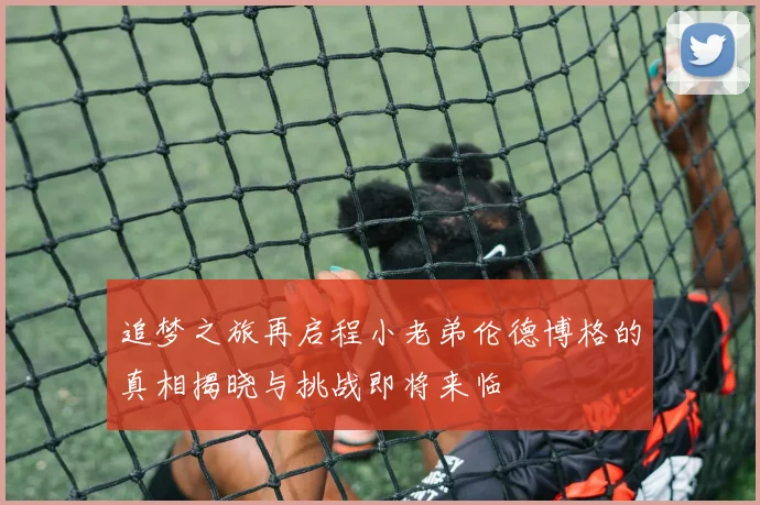追梦之旅再启程小老弟伦德博格的真相揭晓与挑战即将来临
