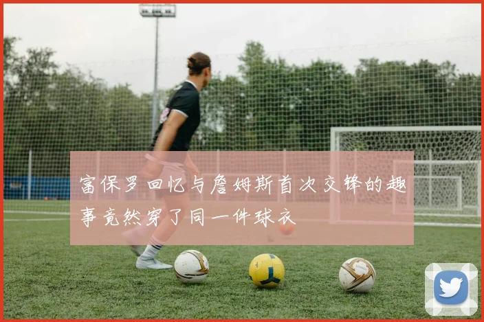 富保罗回忆与詹姆斯首次交锋的趣事竟然穿了同一件球衣