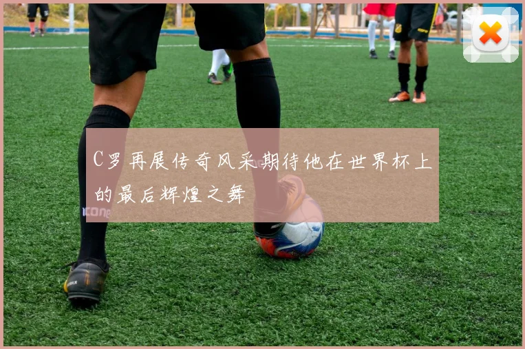 C罗再展传奇风采期待他在世界杯上的最后辉煌之舞