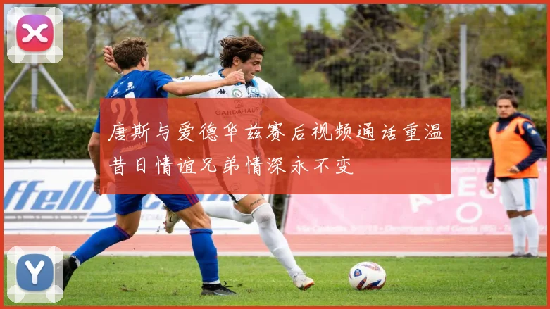 唐斯与爱德华兹赛后视频通话重温昔日情谊兄弟情深永不变