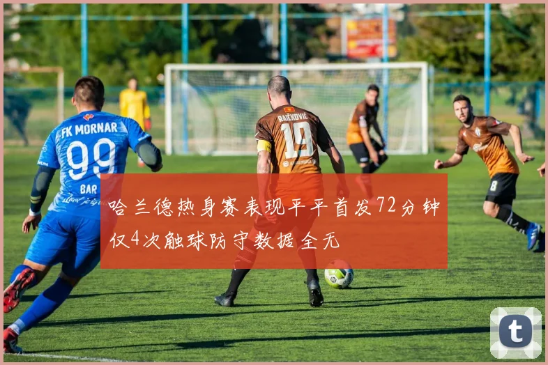 哈兰德热身赛表现平平首发72分钟仅4次触球防守数据全无