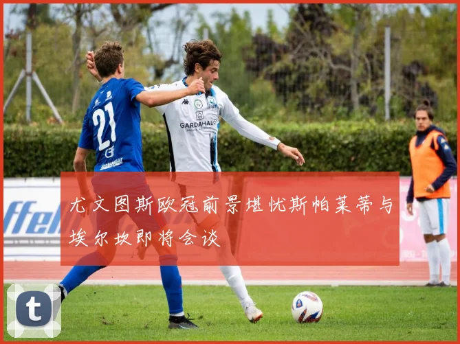 尤文图斯欧冠前景堪忧斯帕莱蒂与埃尔坎即将会谈