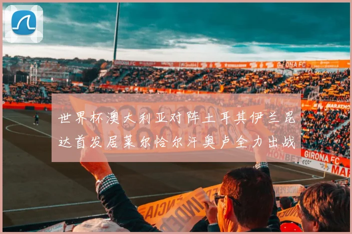 世界杯澳大利亚对阵土耳其伊兰昆达首发居莱尔恰尔汗奥卢全力出战