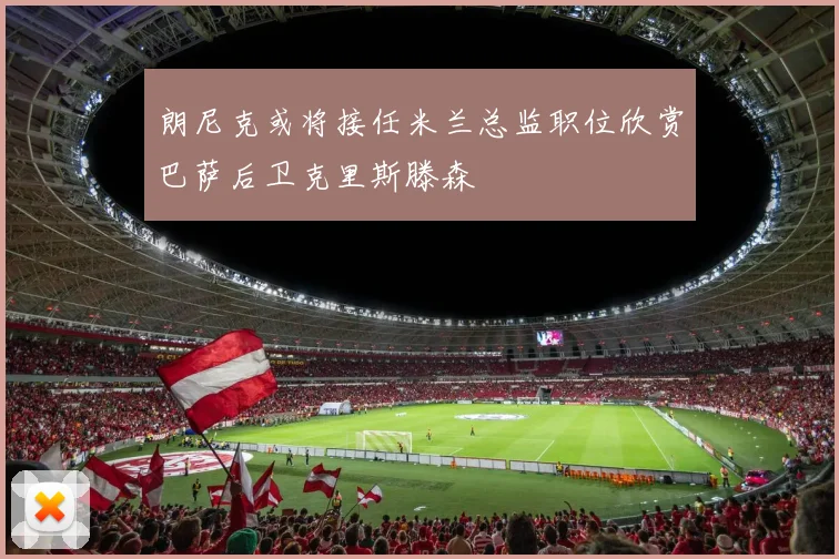 朗尼克或将接任米兰总监职位欣赏巴萨后卫克里斯滕森