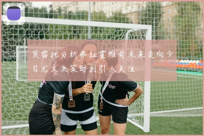 莫雷托分析弗拉霍维奇未来走向今日尤文决策时刻引人关注
