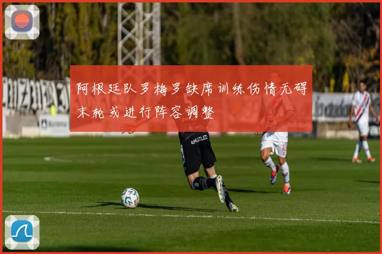 阿根廷队罗梅罗缺席训练伤情无碍末轮或进行阵容调整