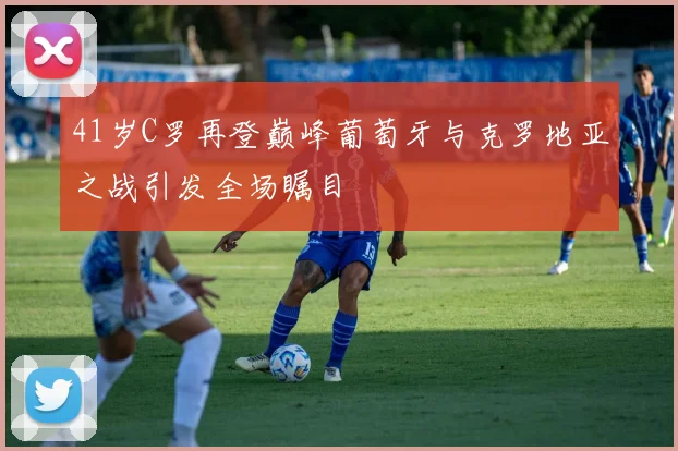 41岁C罗再登巅峰葡萄牙与克罗地亚之战引发全场瞩目