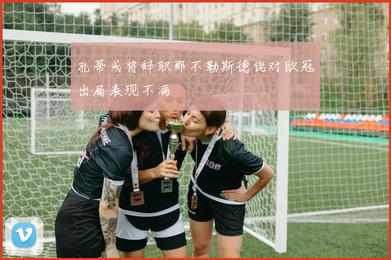 孔蒂或将辞职那不勒斯德佬对欧冠出局表现不满