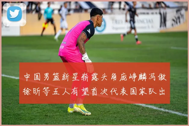 中国男篮新星崭露头角庞峥麟冯傲徐昕等五人有望首次代表国家队出战