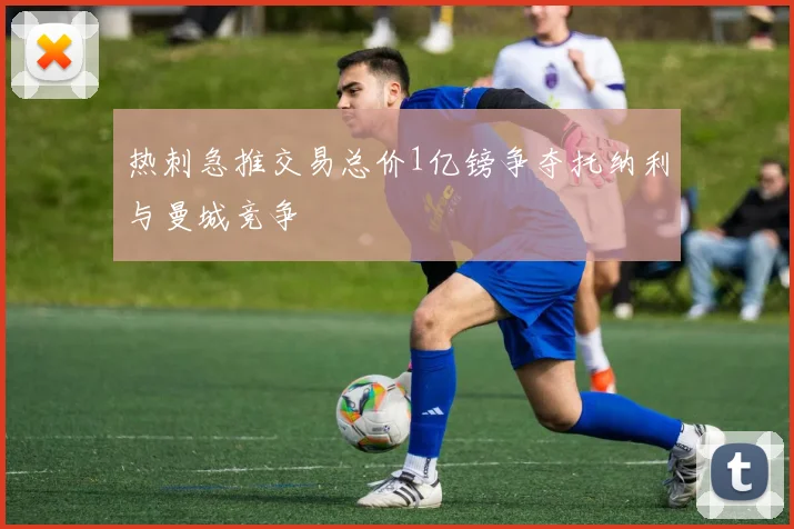 热刺急推交易总价1亿镑争夺托纳利与曼城竞争