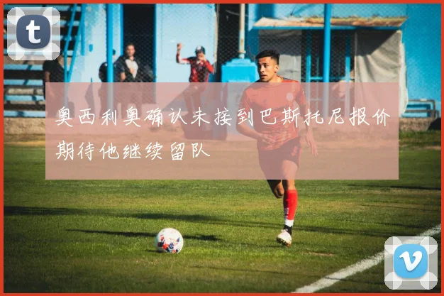 奥西利奥确认未接到巴斯托尼报价期待他继续留队