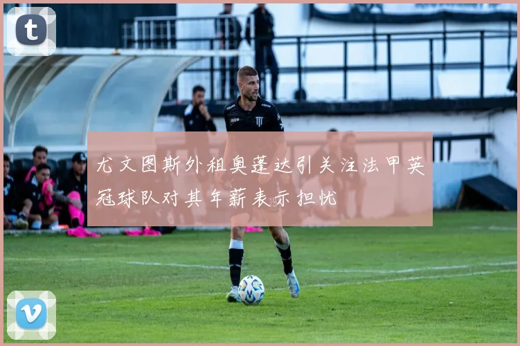 尤文图斯外租奥蓬达引关注法甲英冠球队对其年薪表示担忧