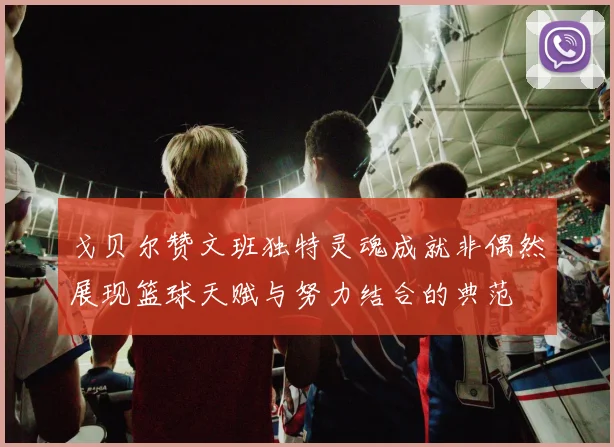 戈贝尔赞文班独特灵魂成就非偶然展现篮球天赋与努力结合的典范