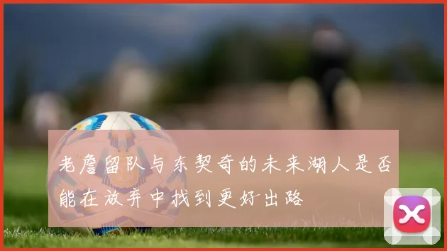 老詹留队与东契奇的未来湖人是否能在放弃中找到更好出路