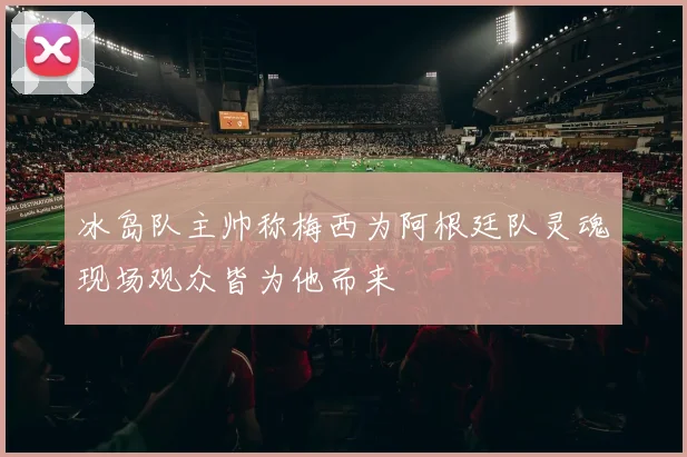 冰岛队主帅称梅西为阿根廷队灵魂现场观众皆为他而来