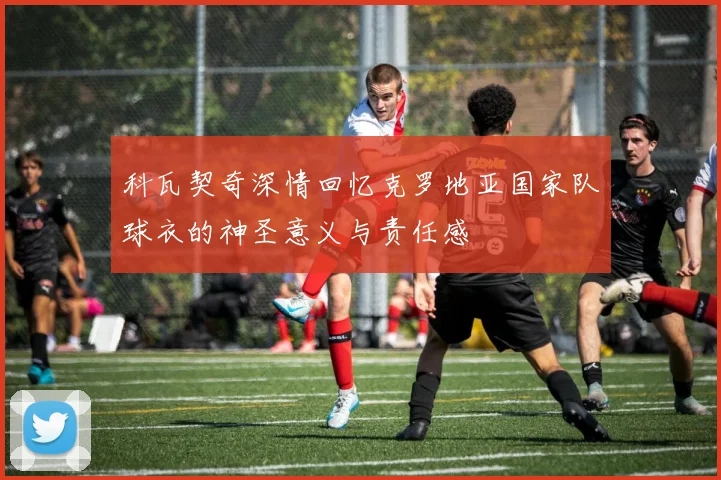 科瓦契奇深情回忆克罗地亚国家队球衣的神圣意义与责任感